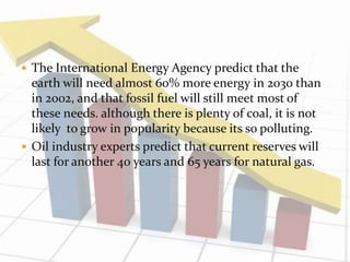  The International Energy Agency predict that the 
earth will need almost 60% more energy in 2030 than 
in 2002, and that fossil fuel will still meet most of 
these needs. although there is plenty of coal, it is not 
likely to grow in popularity because its so polluting. 
 Oil industry experts predict that current reserves will 
last for another 40 years and 65 years for natural gas. 
 