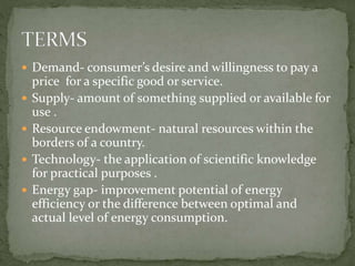  Demand- consumer’s desire and willingness to pay a 
price for a specific good or service. 
 Supply- amount of something supplied or available for 
use . 
 Resource endowment- natural resources within the 
borders of a country. 
 Technology- the application of scientific knowledge 
for practical purposes . 
 Energy gap- improvement potential of energy 
efficiency or the difference between optimal and 
actual level of energy consumption. 
 
