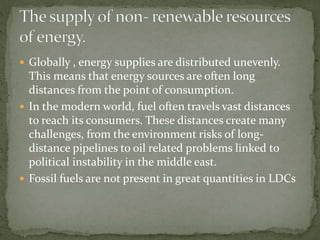  Globally , energy supplies are distributed unevenly. 
This means that energy sources are often long 
distances from the point of consumption. 
 In the modern world, fuel often travels vast distances 
to reach its consumers. These distances create many 
challenges, from the environment risks of long-distance 
pipelines to oil related problems linked to 
political instability in the middle east. 
 Fossil fuels are not present in great quantities in LDCs 
 