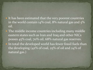  It has been estimated that the very poorest countries 
in the world contain 14% coal, 8% natural gas and 5% 
oil. 
 The middle income countries including many middle 
eastern states such as Iran and Iraq and other NICs 
posses 45% coal, 70% oil, 68% natural gas reserves. 
 In total the developed world has fewer fossil fuels than 
the developing (42% of coal, 25% of oil and 24% of 
natural gas.) 
 