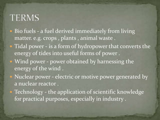  Bio fuels - a fuel derived immediately from living 
matter. e.g. crops , plants , animal waste . 
 Tidal power - is a form of hydropower that converts the 
energy of tides into useful forms of power . 
 Wind power - power obtained by harnessing the 
energy of the wind . 
 Nuclear power - electric or motive power generated by 
a nuclear reactor . 
 Technology - the application of scientific knowledge 
for practical purposes, especially in industry . 
 