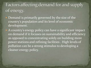  Demand is primarily governed by the size of the 
country’s population and its level of economic 
development. 
 A country’s energy policy can have a significant impact 
on demand if it focuses on sustainability and efficiency 
as opposed to concentrating solely on building more 
power stations and refining facilities . High levels of 
pollution can be a strong stimulus to developing a 
cleaner energy policy. 
 