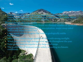  The key factor in supply is energy resource endowment. Some 
countries are relatively rich in domestic energy resources while others 
are lacking and heavily reliant on imports. 
Physical factors affecting supply. 
 Deposits of fossil fuels are only found in a limited number of locations. 
 Large scale HEP devp require high precipitation, major steep sided 
valleys and impermeable rock. 
 Large power stations require flat land an geologically stable 
foundations. 
 Solar energy needs a large number of days with strong sunlight. 
 Wind power needs high average wind speeds throughout the year. 
 Tidal power stations require a very large tidal range. 
 The availability of biomass varies widely according to climatic 
conditions. 
 