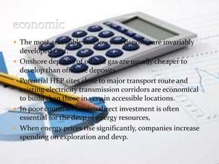  The most accessible and low cost deposits are invariably 
developed first. 
 Onshore deposits of oil and gas are usually cheaper to 
develop than offshore deposits . 
 Potential HEP sites close to major transport route and 
existing electricity transmission corridors are economical 
to build than those in very in accessible locations. 
 In poor countries foreign direct investment is often 
essential for the devp of energy resources, 
 When energy prices rise significantly, companies increase 
spending on exploration and devp. 
 