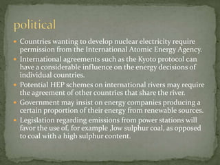  Countries wanting to develop nuclear electricity require 
permission from the International Atomic Energy Agency. 
 International agreements such as the Kyoto protocol can 
have a considerable influence on the energy decisions of 
individual countries. 
 Potential HEP schemes on international rivers may require 
the agreement of other countries that share the river. 
 Government may insist on energy companies producing a 
certain proportion of their energy from renewable sources. 
 Legislation regarding emissions from power stations will 
favor the use of, for example ,low sulphur coal, as opposed 
to coal with a high sulphur content. 
 