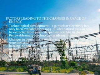 FACTORS LEADING TO THE CHANGES IN USAGE OF 
ENERGY. 
 Technological development – e.g. nuclear electricity has 
only been available since 1954. oil and natural gas can now 
be extracted from much deeper waters than in the past. 
Renewable energy technology is advancing steadily. 
 Changes in demand – at one time in all of Britain trains 
were powered by coal and most people also used coal for 
heating in their homes. Before natural gas was discovered 
in the North sea, Britain’s gas was produced from coal. 
 Increasing national wealth- as average incomes increase, 
living standards improve which involves the increasing use 
of energy and the use of a greater variety of energy sources. 
 