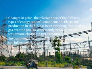  Changes in price- the relative price of the different 
types of energy can influence demand. Electricity 
production in the UK has been switching from coal to 
gas over the past 20 years mainly because power 
stations are cheaper to run on natural gas. 
 Environmental factors/public opinion – public opinion 
can influence decisions made by governments. People 
today are much better informed about environmental 
impacts of energy sources than they were in the past. 
 