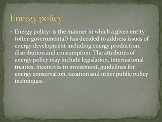  Energy policy- is the manner in which a given entity 
(often governmental) has decided to address issues of 
energy development including energy production, 
distribution and consumption. The attributes of 
energy policy may include legislation, international 
treaties, incentives to investment, guidelines for 
energy conservation, taxation and other public policy 
techniques. 
 