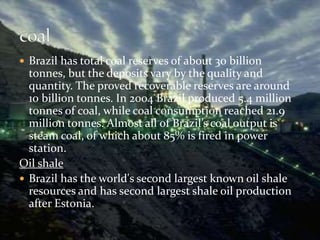  Brazil has total coal reserves of about 30 billion 
tonnes, but the deposits vary by the quality and 
quantity. The proved recoverable reserves are around 
10 billion tonnes. In 2004 Brazil produced 5.4 million 
tonnes of coal, while coal consumption reached 21.9 
million tonnes. Almost all of Brazil’s coal output is 
steam coal, of which about 85% is fired in power 
station. 
Oil shale 
 Brazil has the world's second largest known oil shale 
resources and has second largest shale oil production 
after Estonia. 
 
