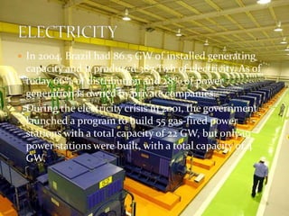  In 2004, Brazil had 86.5 GW of installed generating 
capacity and it produced 387 Twh of electricity. As of 
today 66% of distribution and 28% of power 
generation is owned by private companies. 
 During the electricity crisis in 2001, the government 
launched a program to build 55 gas-fired power 
stations with a total capacity of 22 GW, but only 19 
power stations were built, with a total capacity of 4 
GW. 
 