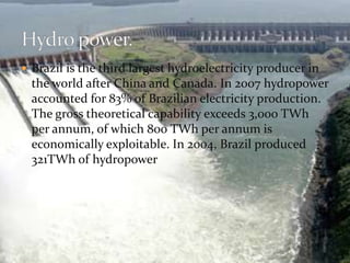  Brazil is the third largest hydroelectricity producer in 
the world after China and Canada. In 2007 hydropower 
accounted for 83% of Brazilian electricity production. 
The gross theoretical capability exceeds 3,000 TWh 
per annum, of which 800 TWh per annum is 
economically exploitable. In 2004, Brazil produced 
321TWh of hydropower 
 