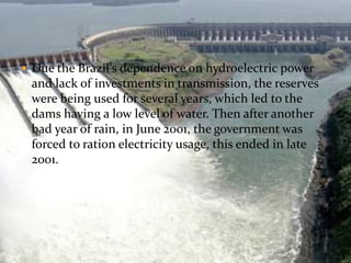  Due the Brazil's dependence on hydroelectric power 
and lack of investments in transmission, the reserves 
were being used for several years, which led to the 
dams having a low level of water. Then after another 
bad year of rain, in June 2001, the government was 
forced to ration electricity usage, this ended in late 
2001. 
 