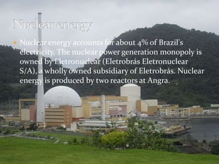  Nuclear energy accounts for about 4% of Brazil's 
electricity. The nuclear power generation monopoly is 
owned by Eletronuclear (Eletrobrás Eletronuclear 
S/A), a wholly owned subsidiary of Eletrobrás. Nuclear 
energy is produced by two reactors at Angra. 
 