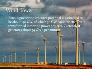  Brazil's gross wind resource potential is estimated to 
be about 140 GW, of which 30 GW could be effectively 
transformed into wind power projects. Currently it 
generates about 54 GWh per annum. 
 