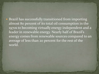  Brazil has successfully transitioned from importing 
almost 80 percent of its total oil consumption in the 
1970s to becoming virtually energy independent and a 
leader in renewable energy. Nearly half of Brazil’s 
energy comes from renewable sources compared to an 
average of less than 20 percent for the rest of the 
world. 
 