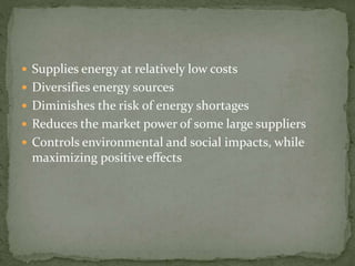  Supplies energy at relatively low costs 
 Diversifies energy sources 
 Diminishes the risk of energy shortages 
 Reduces the market power of some large suppliers 
 Controls environmental and social impacts, while 
maximizing positive effects 
 