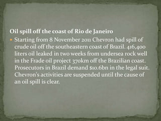 Oil spill off the coast of Rio de Janeiro 
 Starting from 8 November 2011 Chevron had spill of 
crude oil off the southeastern coast of Brazil. 416,400 
liters oil leaked in two weeks from undersea rock well 
in the Frade oil project 370km off the Brazilian coast. 
Prosecutors in Brazil demand $10.6bn in the legal suit. 
Chevron's activities are suspended until the cause of 
an oil spill is clear. 
 