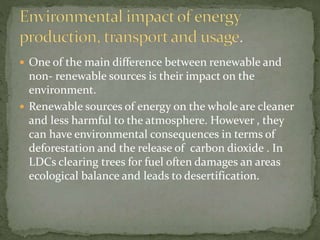  One of the main difference between renewable and 
non- renewable sources is their impact on the 
environment. 
 Renewable sources of energy on the whole are cleaner 
and less harmful to the atmosphere. However , they 
can have environmental consequences in terms of 
deforestation and the release of carbon dioxide . In 
LDCs clearing trees for fuel often damages an areas 
ecological balance and leads to desertification. 
 