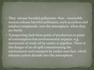  They release harmful pollutants- Non – renewable 
sources release harmful pollutants, such as carbon and 
sulphur compounds, into the atmosphere when they 
are burnt. 
 Transporting fuels from point of production to point 
of consumption has environmental impacts -e.g. 
movement of crude oil by tanker or pipeline. There is 
the danger of an oil spill contaminating the 
environment and transport by tanker uses fuel, which 
releases carbon dioxide into the atmosphere. 
 