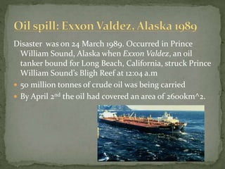 Disaster was on 24 March 1989. Occurred in Prince 
William Sound, Alaska when Exxon Valdez, an oil 
tanker bound for Long Beach, California, struck Prince 
William Sound’s Bligh Reef at 12:04 a.m 
 50 million tonnes of crude oil was being carried 
 By April 2nd the oil had covered an area of 2600km^2. 
 