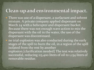  There was use of a dispersant, a surfactant and solvent 
mixture. A private company applied dispersant on 
March 24 with a helicopter and dispersant bucket. 
Because there was not enough wave action to mix the 
dispersant with the oil in the water, the use of the 
dispersant was discontinued. 
 ne trial explosion was also conducted during the early 
stages of the spill to burn the oil, in a region of the spill 
isolated from the rest by another 
explosion.[clarification needed] The test was relatively 
successful, reducing 113,400 liters of oil to 1,134 liters of 
removable residue. 
 