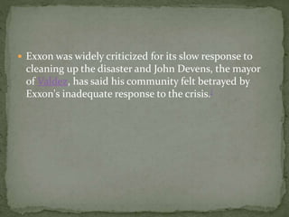 Exxon was widely criticized for its slow response to 
cleaning up the disaster and John Devens, the mayor 
of Valdez, has said his community felt betrayed by 
Exxon's inadequate response to the crisis.[ 
 