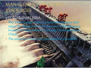 3 GORGES DAM CHINA. 
 The Three Gorges Dam is a hydroelectric dam that 
spans the Yangtze River by the town of Sandouping, 
located in Yiling District, Yichang, Hubei province, 
China. 
 The amount of electricity generated is 22500MW. 
 