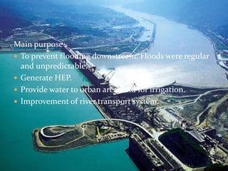 Main purpose . 
 To prevent flooding downstream. Floods were regular 
and unpredictable. 
 Generate HEP. 
 Provide water to urban areas and for irrigation. 
 Improvement of river transport system. 
 