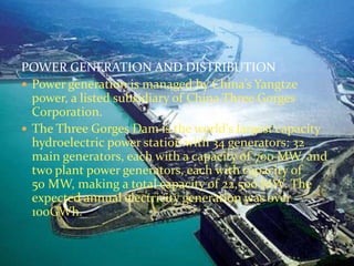 POWER GENERATION AND DISTRIBUTION 
 Power generation is managed by China’s Yangtze 
power, a listed subsidiary of China Three Gorges 
Corporation. 
 The Three Gorges Dam is the world's largest capacity 
hydroelectric power station with 34 generators: 32 
main generators, each with a capacity of 700 MW, and 
two plant power generators, each with capacity of 
50 MW, making a total capacity of 22,500 MW. The 
expected annual electricity generation was over 
100GWh. 
 