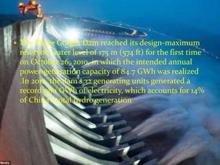  The Three Gorges Dam reached its design-maximum 
reservoir water level of 175 m (574 ft) for the first time 
on October 26, 2010, in which the intended annual 
power-generation capacity of 84.7 GWh was realized 
.In 2012, the dam's 32 generating units generated a 
record 98.1 GWh of electricity, which accounts for 14% 
of China's total hydro generation 
 