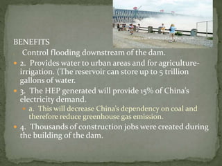 BENEFITS 
 Control flooding downstream of the dam. 
 2. Provides water to urban areas and for agriculture-irrigation. 
(The reservoir can store up to 5 trillion 
gallons of water. 
 3. The HEP generated will provide 15% of China’s 
electricity demand. 
 a. This will decrease China’s dependency on coal and 
therefore reduce greenhouse gas emission. 
 4. Thousands of construction jobs were created during 
the building of the dam. 
 