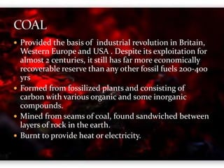  Provided the basis of industrial revolution in Britain, 
Western Europe and USA . Despite its exploitation for 
almost 2 centuries, it still has far more economically 
recoverable reserve than any other fossil fuels 200-400 
yrs 
 Formed from fossilized plants and consisting of 
carbon with various organic and some inorganic 
compounds. 
 Mined from seams of coal, found sandwiched between 
layers of rock in the earth. 
 Burnt to provide heat or electricity. 
 