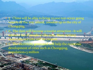  5. China will be able to bring 10,000 ton ocean going 
vessels all the way inland, 2000km up to the city of 
Chongqing. 
 6. The dam will become a tourist attraction –It will 
attract a lot of people to the area. Many tertiary 
sector/service jobs will be created. 
 7. The electricity generated will help the economic 
development of cities such as Chongqing, 
population=3 million 
 