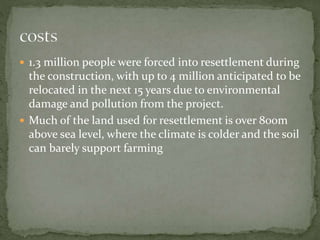  1.3 million people were forced into resettlement during 
the construction, with up to 4 million anticipated to be 
relocated in the next 15 years due to environmental 
damage and pollution from the project. 
 Much of the land used for resettlement is over 800m 
above sea level, where the climate is colder and the soil 
can barely support farming 
 