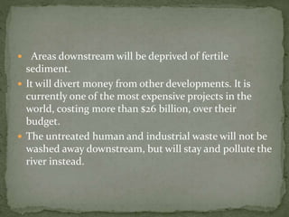  Areas downstream will be deprived of fertile 
sediment. 
 It will divert money from other developments. It is 
currently one of the most expensive projects in the 
world, costing more than $26 billion, over their 
budget. 
 The untreated human and industrial waste will not be 
washed away downstream, but will stay and pollute the 
river instead. 
 