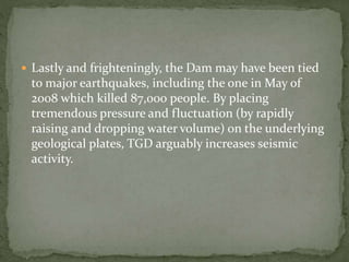  Lastly and frighteningly, the Dam may have been tied 
to major earthquakes, including the one in May of 
2008 which killed 87,000 people. By placing 
tremendous pressure and fluctuation (by rapidly 
raising and dropping water volume) on the underlying 
geological plates, TGD arguably increases seismic 
activity. 
 