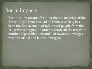  The most important effect that the construction of the 
Three Gorges Dam has had on Chinese society has 
been the displacement of millions of people from the 
Yangtze river region. In order to establish the reservoir, 
hundreds (possible thousands) of towns and villages 
were evacuated and later submerged. 
 