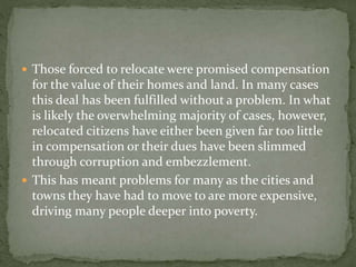 Those forced to relocate were promised compensation 
for the value of their homes and land. In many cases 
this deal has been fulfilled without a problem. In what 
is likely the overwhelming majority of cases, however, 
relocated citizens have either been given far too little 
in compensation or their dues have been slimmed 
through corruption and embezzlement. 
 This has meant problems for many as the cities and 
towns they have had to move to are more expensive, 
driving many people deeper into poverty. 
 