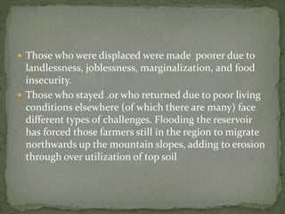  Those who were displaced were made poorer due to 
landlessness, joblessness, marginalization, and food 
insecurity. 
 Those who stayed .or who returned due to poor living 
conditions elsewhere (of which there are many) face 
different types of challenges. Flooding the reservoir 
has forced those farmers still in the region to migrate 
northwards up the mountain slopes, adding to erosion 
through over utilization of top soil 
 
