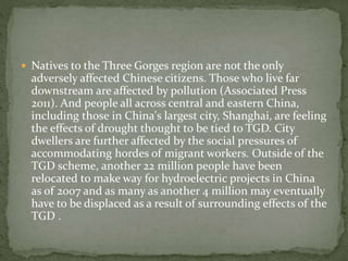  Natives to the Three Gorges region are not the only 
adversely affected Chinese citizens. Those who live far 
downstream are affected by pollution (Associated Press 
2011). And people all across central and eastern China, 
including those in China's largest city, Shanghai, are feeling 
the effects of drought thought to be tied to TGD. City 
dwellers are further affected by the social pressures of 
accommodating hordes of migrant workers. Outside of the 
TGD scheme, another 22 million people have been 
relocated to make way for hydroelectric projects in China 
as of 2007 and as many as another 4 million may eventually 
have to be displaced as a result of surrounding effects of the 
TGD . 
 