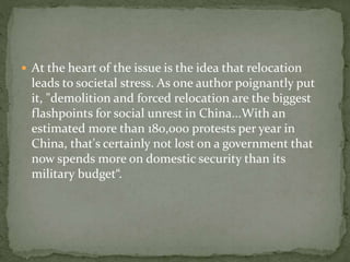  At the heart of the issue is the idea that relocation 
leads to societal stress. As one author poignantly put 
it, "demolition and forced relocation are the biggest 
flashpoints for social unrest in China...With an 
estimated more than 180,000 protests per year in 
China, that's certainly not lost on a government that 
now spends more on domestic security than its 
military budget“. 
 