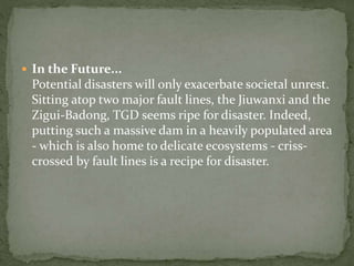  In the Future... 
Potential disasters will only exacerbate societal unrest. 
Sitting atop two major fault lines, the Jiuwanxi and the 
Zigui-Badong, TGD seems ripe for disaster. Indeed, 
putting such a massive dam in a heavily populated area 
- which is also home to delicate ecosystems - criss-crossed 
by fault lines is a recipe for disaster. 
 