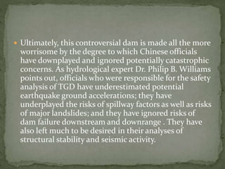  Ultimately, this controversial dam is made all the more 
worrisome by the degree to which Chinese officials 
have downplayed and ignored potentially catastrophic 
concerns. As hydrological expert Dr. Philip B. Williams 
points out, officials who were responsible for the safety 
analysis of TGD have underestimated potential 
earthquake ground accelerations; they have 
underplayed the risks of spillway factors as well as risks 
of major landslides; and they have ignored risks of 
dam failure downstream and downrange . They have 
also left much to be desired in their analyses of 
structural stability and seismic activity. 
 