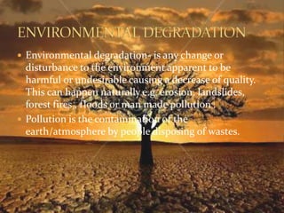  Environmental degradation- is any change or 
disturbance to the environment apparent to be 
harmful or undesirable causing a decrease of quality. 
This can happen naturally e.g. erosion, landslides, 
forest fires , floods or man made pollution . 
 Pollution is the contamination of the 
earth/atmosphere by people disposing of wastes. 
 