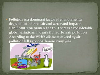  Pollution is a dominant factor of environmental 
degradation of land ,air and water and impacts 
significantly on human health. There is a considerable 
global variations in death from urban air pollution. 
According to the WHO ,diseases caused by air 
pollution kill 650000 Chinese every year. 
 