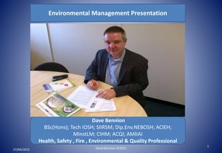 Environmental Management Presentation
Dave Bennion
BSc(Hons); Tech IOSH; SIIRSM; Dip.Env.NEBOSH; ACIEH;
MInstLM; CIHM; ACQI; AMIIAI
Health, Safety , Fire , Environmental & Quality Professional
27/04/2015
1
David Bennion ©2015
 