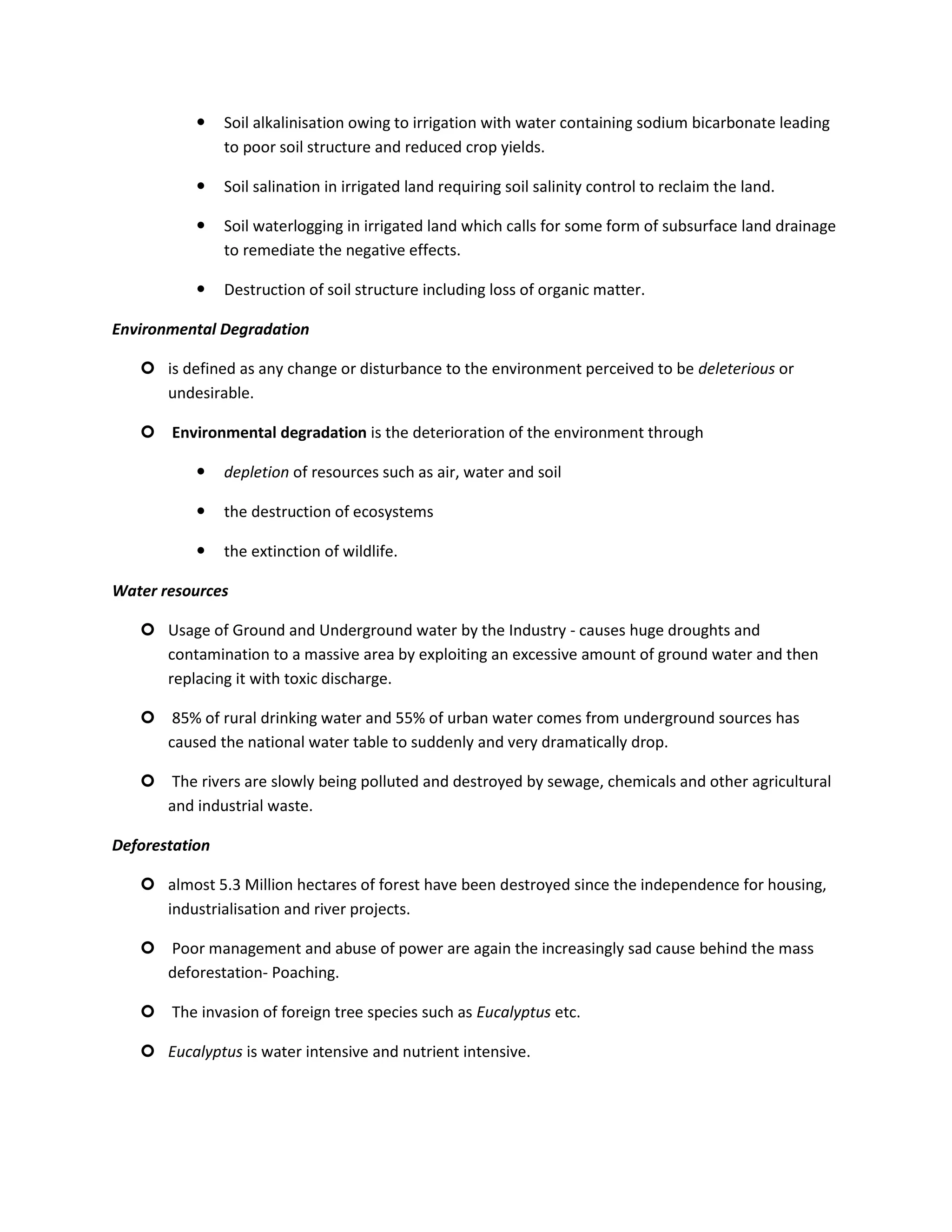     Soil alkalinisation owing to irrigation with water containing sodium bicarbonate leading
                to poor soil structure and reduced crop yields.

               Soil salination in irrigated land requiring soil salinity control to reclaim the land.

               Soil waterlogging in irrigated land which calls for some form of subsurface land drainage
                to remediate the negative effects.

               Destruction of soil structure including loss of organic matter.

Environmental Degradation

    is defined as any change or disturbance to the environment perceived to be deleterious or
     undesirable.

    Environmental degradation is the deterioration of the environment through

               depletion of resources such as air, water and soil

               the destruction of ecosystems

               the extinction of wildlife.

Water resources

    Usage of Ground and Underground water by the Industry - causes huge droughts and
     contamination to a massive area by exploiting an excessive amount of ground water and then
     replacing it with toxic discharge.

    85% of rural drinking water and 55% of urban water comes from underground sources has
     caused the national water table to suddenly and very dramatically drop.

    The rivers are slowly being polluted and destroyed by sewage, chemicals and other agricultural
     and industrial waste.

Deforestation

    almost 5.3 Million hectares of forest have been destroyed since the independence for housing,
     industrialisation and river projects.

    Poor management and abuse of power are again the increasingly sad cause behind the mass
     deforestation- Poaching.

    The invasion of foreign tree species such as Eucalyptus etc.

    Eucalyptus is water intensive and nutrient intensive.
 
