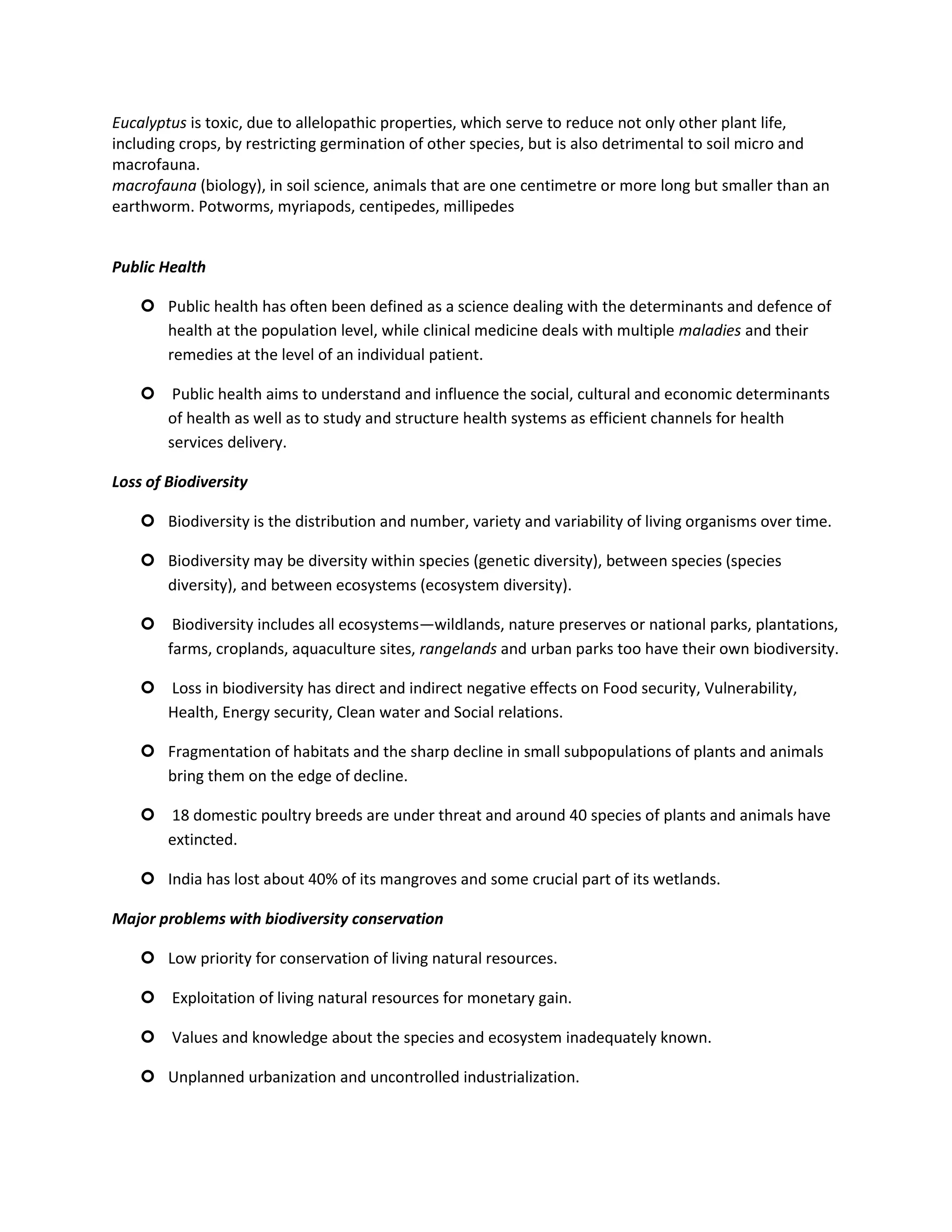 Eucalyptus is toxic, due to allelopathic properties, which serve to reduce not only other plant life,
including crops, by restricting germination of other species, but is also detrimental to soil micro and
macrofauna.
macrofauna (biology), in soil science, animals that are one centimetre or more long but smaller than an
earthworm. Potworms, myriapods, centipedes, millipedes


Public Health

     Public health has often been defined as a science dealing with the determinants and defence of
      health at the population level, while clinical medicine deals with multiple maladies and their
      remedies at the level of an individual patient.

     Public health aims to understand and influence the social, cultural and economic determinants
      of health as well as to study and structure health systems as efficient channels for health
      services delivery.

Loss of Biodiversity

     Biodiversity is the distribution and number, variety and variability of living organisms over time.

     Biodiversity may be diversity within species (genetic diversity), between species (species
      diversity), and between ecosystems (ecosystem diversity).

     Biodiversity includes all ecosystems—wildlands, nature preserves or national parks, plantations,
      farms, croplands, aquaculture sites, rangelands and urban parks too have their own biodiversity.

     Loss in biodiversity has direct and indirect negative effects on Food security, Vulnerability,
      Health, Energy security, Clean water and Social relations.

     Fragmentation of habitats and the sharp decline in small subpopulations of plants and animals
      bring them on the edge of decline.

     18 domestic poultry breeds are under threat and around 40 species of plants and animals have
      extincted.

     India has lost about 40% of its mangroves and some crucial part of its wetlands.

Major problems with biodiversity conservation

     Low priority for conservation of living natural resources.

     Exploitation of living natural resources for monetary gain.

     Values and knowledge about the species and ecosystem inadequately known.

     Unplanned urbanization and uncontrolled industrialization.
 