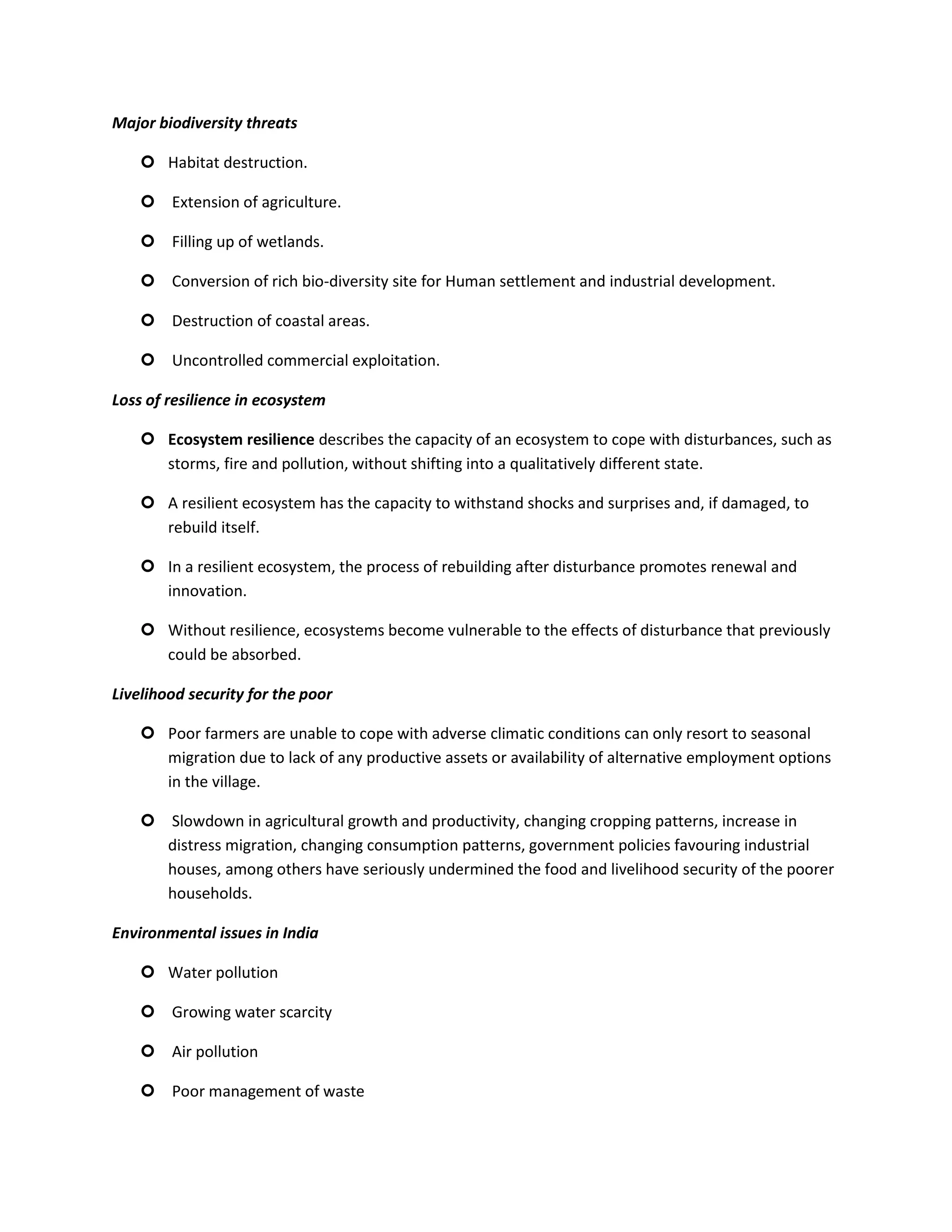 Major biodiversity threats

     Habitat destruction.

     Extension of agriculture.

     Filling up of wetlands.

     Conversion of rich bio-diversity site for Human settlement and industrial development.

     Destruction of coastal areas.

     Uncontrolled commercial exploitation.

Loss of resilience in ecosystem

     Ecosystem resilience describes the capacity of an ecosystem to cope with disturbances, such as
      storms, fire and pollution, without shifting into a qualitatively different state.

     A resilient ecosystem has the capacity to withstand shocks and surprises and, if damaged, to
      rebuild itself.

     In a resilient ecosystem, the process of rebuilding after disturbance promotes renewal and
      innovation.

     Without resilience, ecosystems become vulnerable to the effects of disturbance that previously
      could be absorbed.

Livelihood security for the poor

     Poor farmers are unable to cope with adverse climatic conditions can only resort to seasonal
      migration due to lack of any productive assets or availability of alternative employment options
      in the village.

     Slowdown in agricultural growth and productivity, changing cropping patterns, increase in
      distress migration, changing consumption patterns, government policies favouring industrial
      houses, among others have seriously undermined the food and livelihood security of the poorer
      households.

Environmental issues in India

     Water pollution

     Growing water scarcity

     Air pollution

     Poor management of waste
 