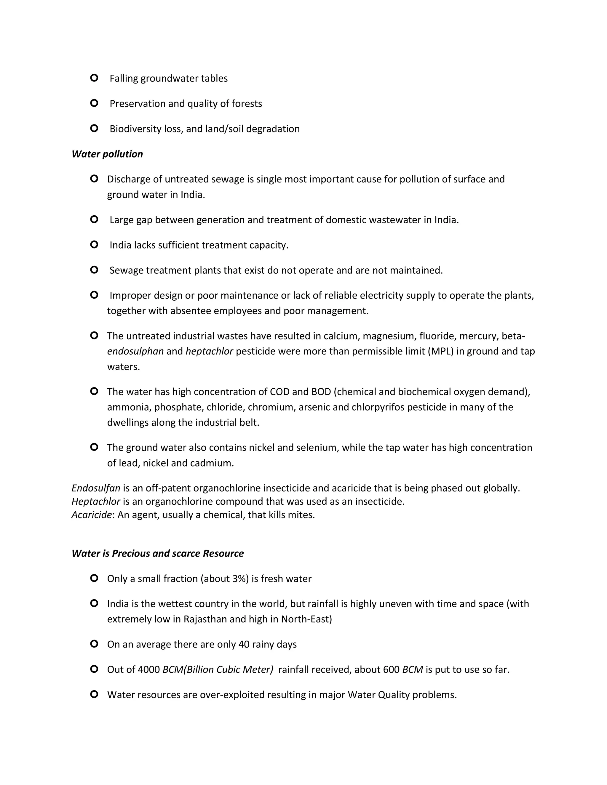  Falling groundwater tables

     Preservation and quality of forests

     Biodiversity loss, and land/soil degradation

Water pollution

     Discharge of untreated sewage is single most important cause for pollution of surface and
      ground water in India.

     Large gap between generation and treatment of domestic wastewater in India.

     India lacks sufficient treatment capacity.

     Sewage treatment plants that exist do not operate and are not maintained.

     Improper design or poor maintenance or lack of reliable electricity supply to operate the plants,
      together with absentee employees and poor management.

     The untreated industrial wastes have resulted in calcium, magnesium, fluoride, mercury, beta-
      endosulphan and heptachlor pesticide were more than permissible limit (MPL) in ground and tap
      waters.

     The water has high concentration of COD and BOD (chemical and biochemical oxygen demand),
      ammonia, phosphate, chloride, chromium, arsenic and chlorpyrifos pesticide in many of the
      dwellings along the industrial belt.

     The ground water also contains nickel and selenium, while the tap water has high concentration
      of lead, nickel and cadmium.

Endosulfan is an off-patent organochlorine insecticide and acaricide that is being phased out globally.
Heptachlor is an organochlorine compound that was used as an insecticide.
Acaricide: An agent, usually a chemical, that kills mites.


Water is Precious and scarce Resource

     Only a small fraction (about 3%) is fresh water

     India is the wettest country in the world, but rainfall is highly uneven with time and space (with
      extremely low in Rajasthan and high in North-East)

     On an average there are only 40 rainy days

     Out of 4000 BCM(Billion Cubic Meter) rainfall received, about 600 BCM is put to use so far.

     Water resources are over-exploited resulting in major Water Quality problems.
 